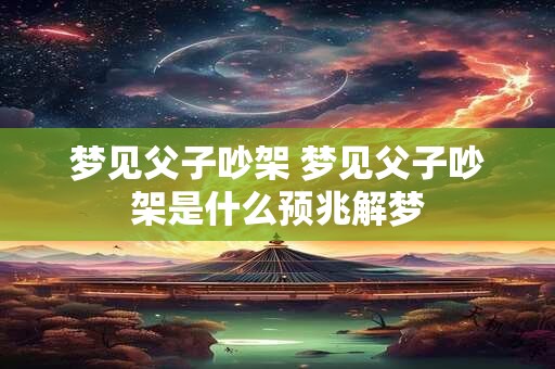 梦见父子吵架 梦见父子吵架是什么预兆解梦