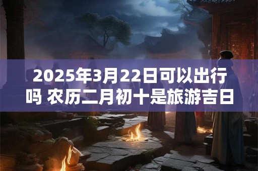 2025年3月22日可以出行吗 农历二月初十是旅游吉日吗