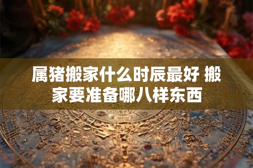 属猪搬家什么时辰最好 搬家要准备哪八样东西 属猪搬家什么时辰最好 搬家要准备哪八样东西