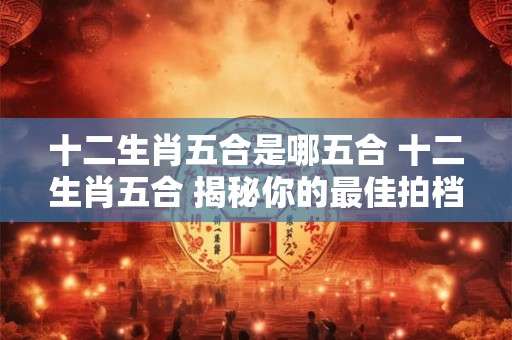 十二生肖五合是哪五合 十二生肖五合 揭秘你的最佳拍档！