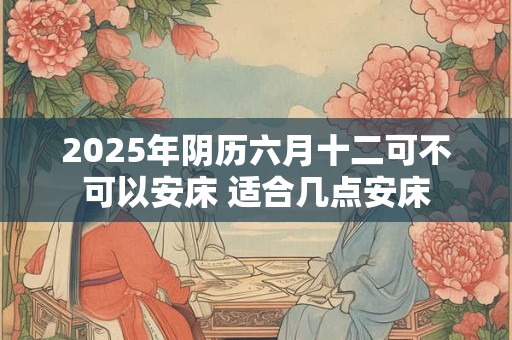 2025年阴历六月十二可不可以安床 适合几点安床