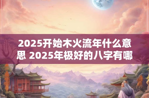 2025开始木火流年什么意思 2025年极好的八字有哪些