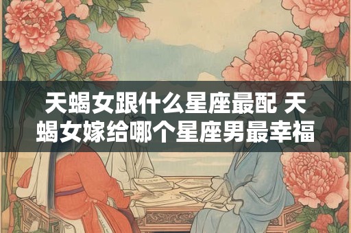 天蝎女跟什么星座最配 天蝎女嫁给哪个星座男最幸福
