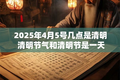 2025年4月5号几点是清明 清明节气和清明节是一天吗