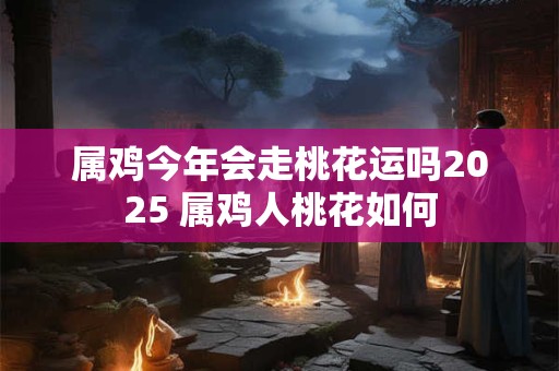 属鸡今年会走桃花运吗2025 属鸡人桃花如何