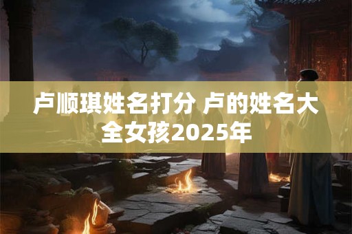 卢顺琪姓名打分 卢的姓名大全女孩2025年