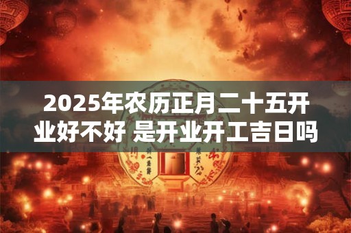 详细阅读:2025年农历正月二十五开业好不好 是开业开工吉日吗 2025年农历正月二十五开业好不好 是开业开工吉日吗