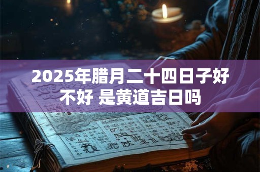 2025年腊月二十四日子好不好 是黄道吉日吗
