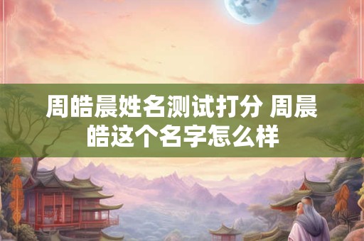 周皓晨姓名测试打分 周晨皓这个名字怎么样