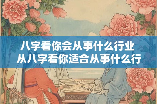 八字看你会从事什么行业 从八字看你适合从事什么行业
