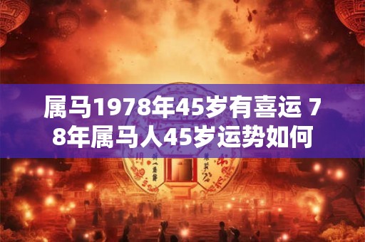 属马1978年45岁有喜运 78年属马人45岁运势如何