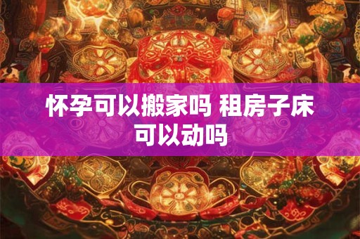 怀孕可以搬家吗 租房子床可以动吗