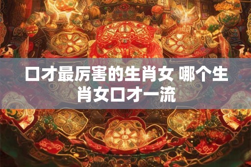 口才最厉害的生肖女 哪个生肖女口才一流