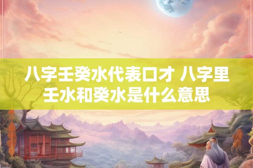 八字壬癸水代表口才 八字里壬水和癸水是什么意思