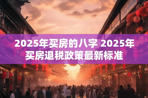 2025年买房的八字 2025年买房退税政策最新标准