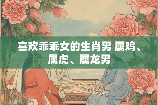 喜欢乖乖女的生肖男 属鸡、属虎、属龙男