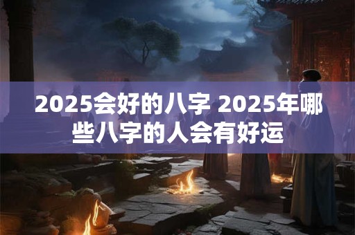 2025会好的八字 2025年哪些八字的人会有好运