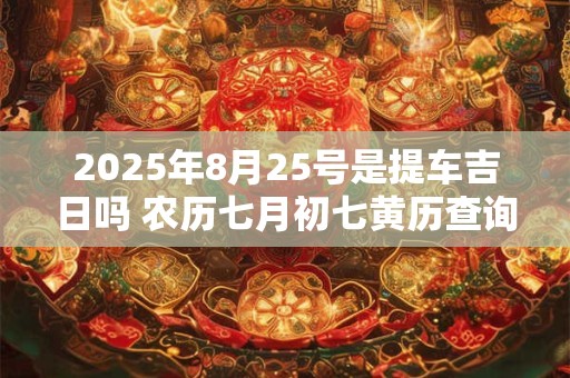 2025年8月25号是提车吉日吗 农历七月初七黄历查询