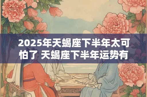 2025年天蝎座下半年太可怕了 天蝎座下半年运势有何变化 2025年天蝎座下半年太可怕了 天蝎座下半年运势有何变化