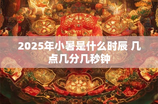 2025年小暑是什么时辰 几点几分几秒钟