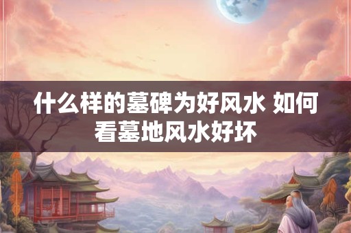 什么样的墓碑为好风水 如何看墓地风水好坏