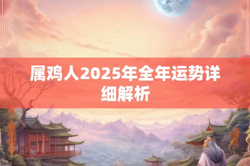 属鸡人2025年全年运势详细解析 属鸡人2025年全年运势详细解析