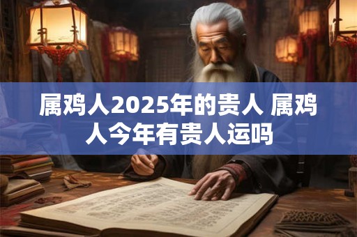 属鸡人2025年的贵人 属鸡人今年有贵人运吗