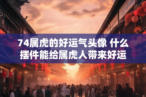 74属虎的好运气头像 什么摆件能给属虎人带来好运 74属虎的好运气头像 什么摆件能给属虎人带来好运