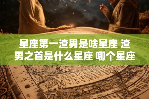 星座第一渣男是啥星座 渣男之首是什么星座 哪个星座最渣