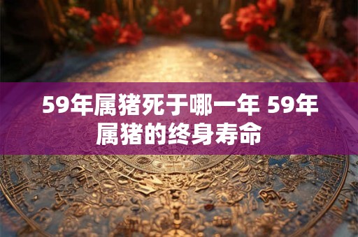 59年属猪死于哪一年 59年属猪的终身寿命