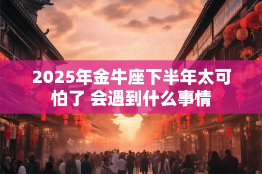 2025年金牛座下半年太可怕了 会遇到什么事情 2025年金牛座下半年太可怕了 会遇到什么事情