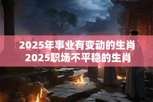 2025年事业有变动的生肖 2025职场不平稳的生肖