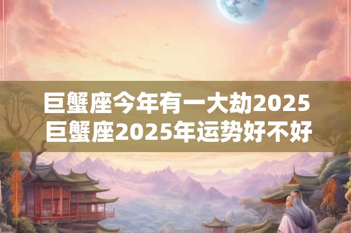 巨蟹座今年有一大劫2025 巨蟹座2025年运势好不好