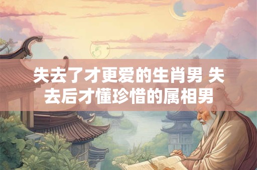 失去了才更爱的生肖男 失去后才懂珍惜的属相男