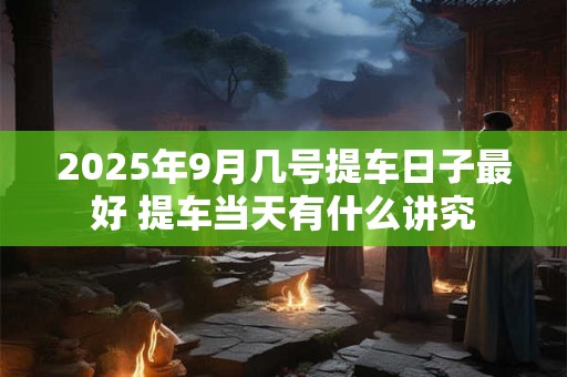 2025年9月几号提车日子最好 提车当天有什么讲究