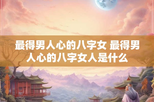 最得男人心的八字女 最得男人心的八字女人是什么