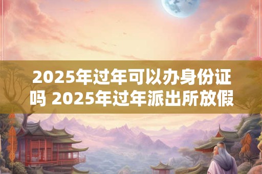 2025年过年可以办身份证吗 2025年过年派出所放假吗