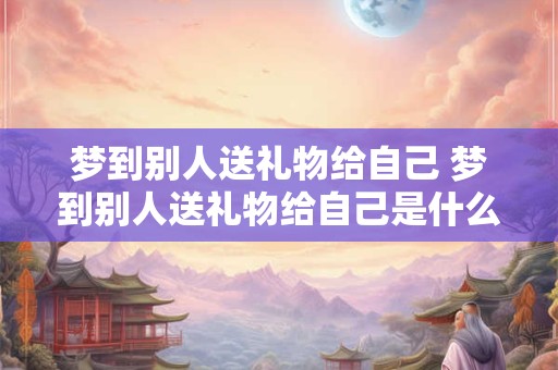 梦到别人送礼物给自己 梦到别人送礼物给自己是什么预兆