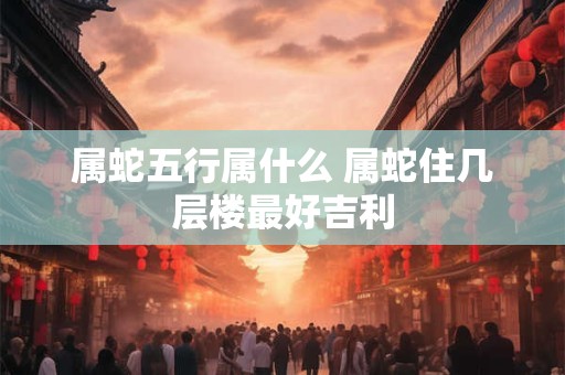 属蛇五行属什么 属蛇住几层楼最好吉利