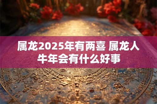 属龙2025年有两喜 属龙人牛年会有什么好事