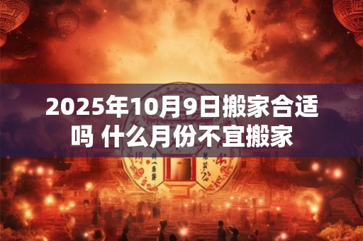2025年10月9日搬家合适吗 什么月份不宜搬家 2025年10月9日搬家合适吗 什么月份不宜搬家
