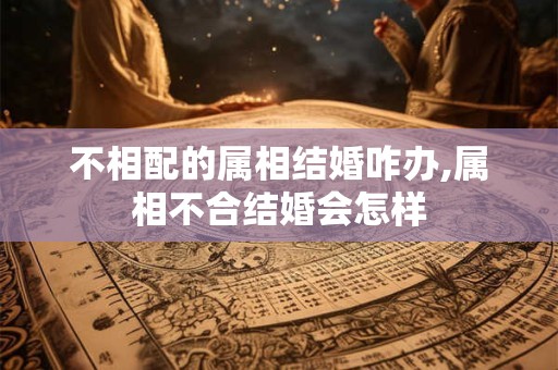 详细阅读:不相配的属相结婚咋办,属相不合结婚会怎样 不相配的属相结婚咋办,属相不合结婚会怎样