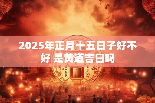 2025年正月十五日子好不好 是黄道吉日吗