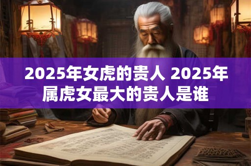 2025年女虎的贵人 2025年属虎女最大的贵人是谁