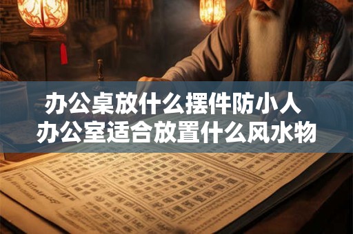 办公桌放什么摆件防小人 办公室适合放置什么风水物品
