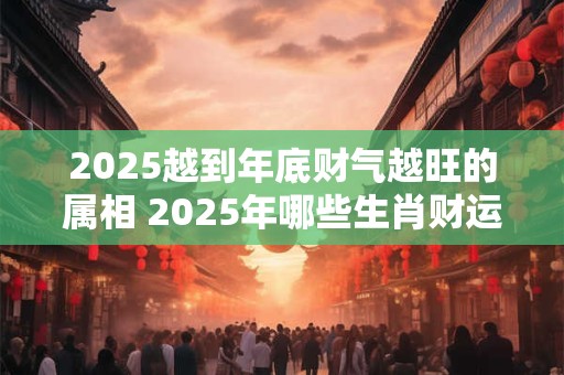 2025越到年底财气越旺的属相 2025年哪些生肖财运旺盛