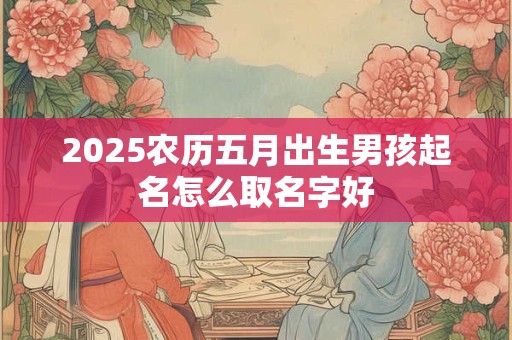 2025农历五月出生男孩起名怎么取名字好 2025农历五月出生男孩起名怎么取名字好