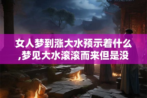 女人梦到涨大水预示着什么,梦见大水滚滚而来但是没淹到