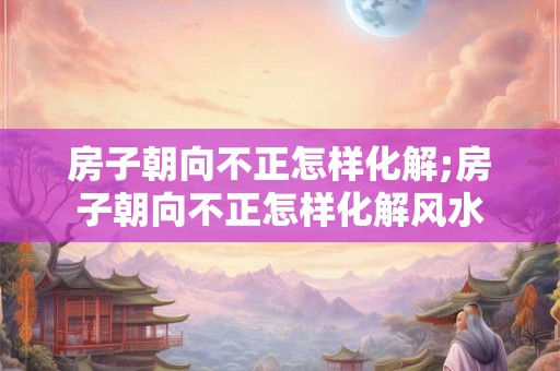 房子朝向不正怎样化解;房子朝向不正怎样化解风水