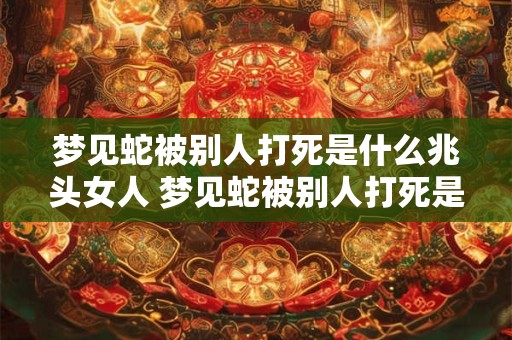 梦见蛇被别人打死是什么兆头女人 梦见蛇被别人打死是什么兆头